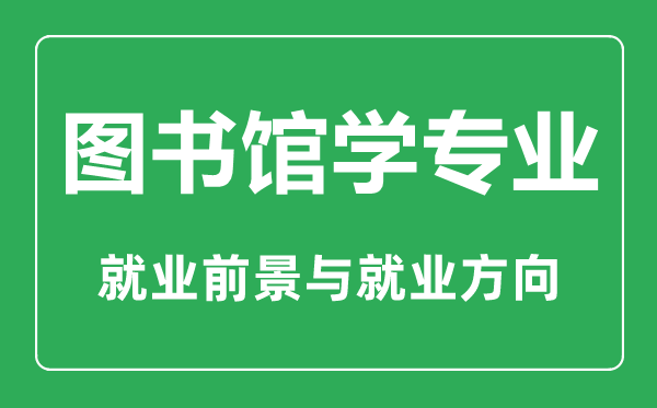 圖書館學專業(yè)大學排名,圖書館學專業(yè)學什么,就業(yè)前景怎么樣