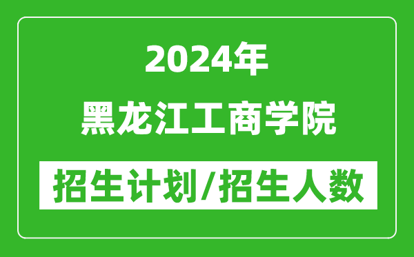 2024年黑龍江工商學院各省招生計劃及各專業(yè)招生人數(shù)是多少